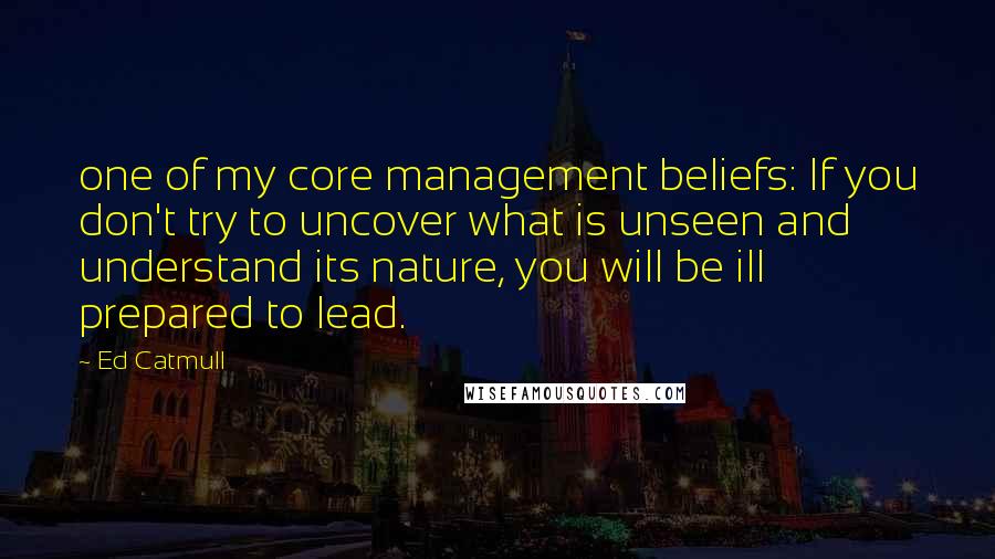 Ed Catmull Quotes: one of my core management beliefs: If you don't try to uncover what is unseen and understand its nature, you will be ill prepared to lead.