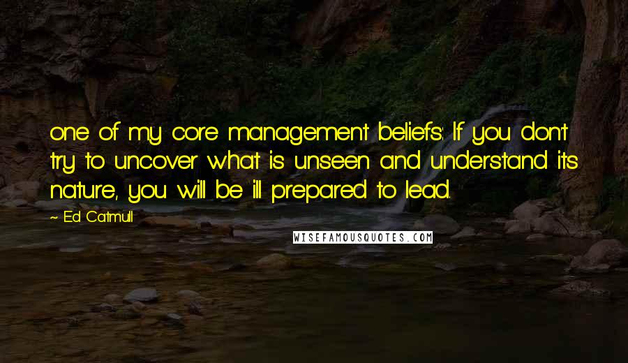 Ed Catmull Quotes: one of my core management beliefs: If you don't try to uncover what is unseen and understand its nature, you will be ill prepared to lead.