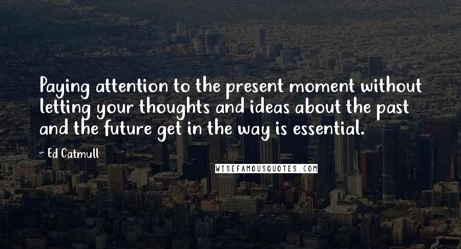 Ed Catmull Quotes: Paying attention to the present moment without letting your thoughts and ideas about the past and the future get in the way is essential.