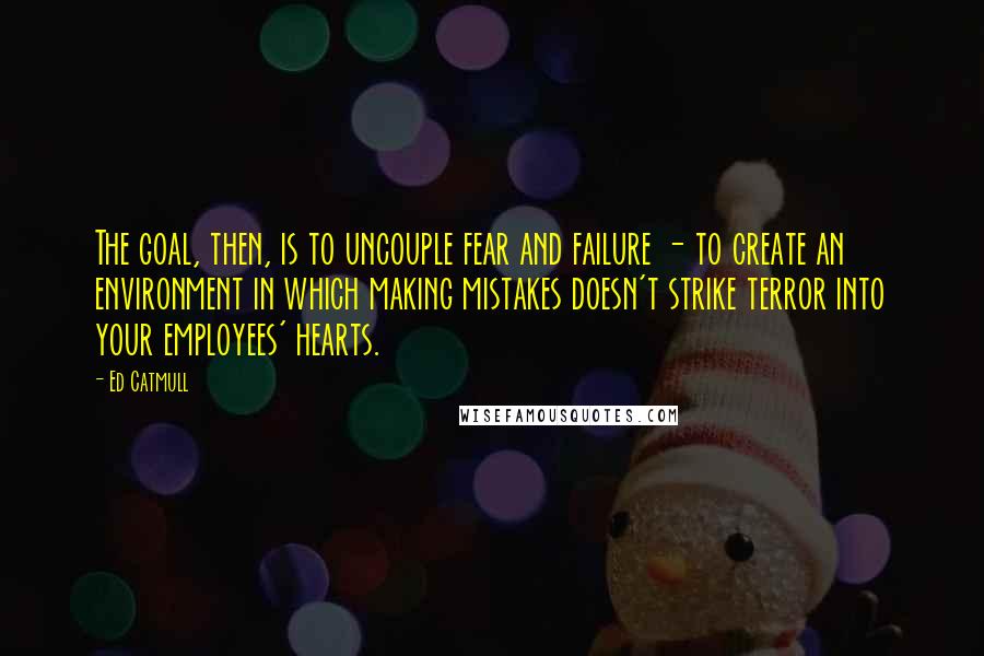 Ed Catmull Quotes: The goal, then, is to uncouple fear and failure - to create an environment in which making mistakes doesn't strike terror into your employees' hearts.