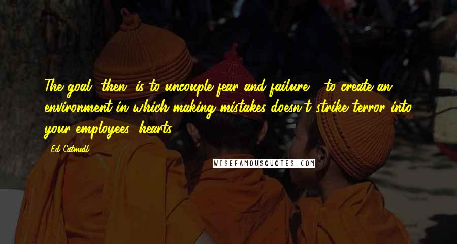 Ed Catmull Quotes: The goal, then, is to uncouple fear and failure - to create an environment in which making mistakes doesn't strike terror into your employees' hearts.