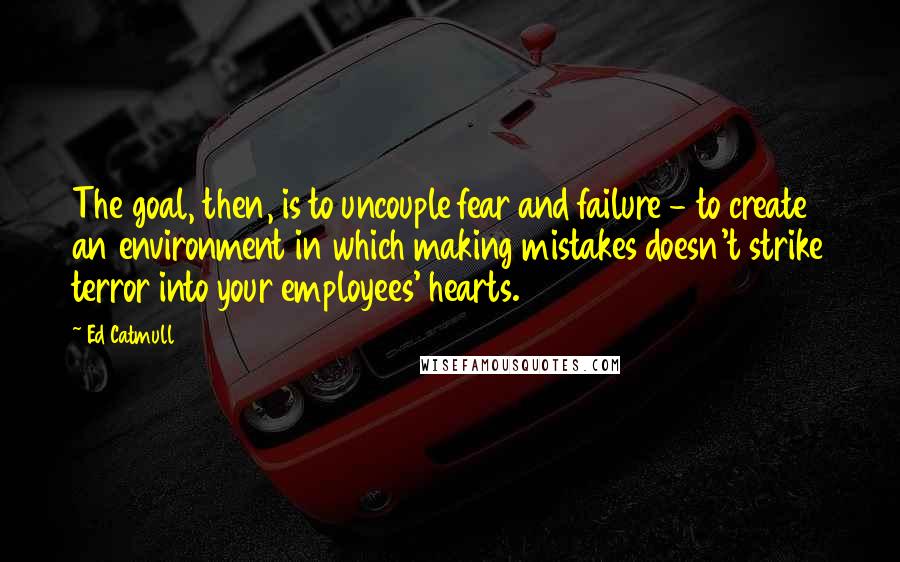 Ed Catmull Quotes: The goal, then, is to uncouple fear and failure - to create an environment in which making mistakes doesn't strike terror into your employees' hearts.