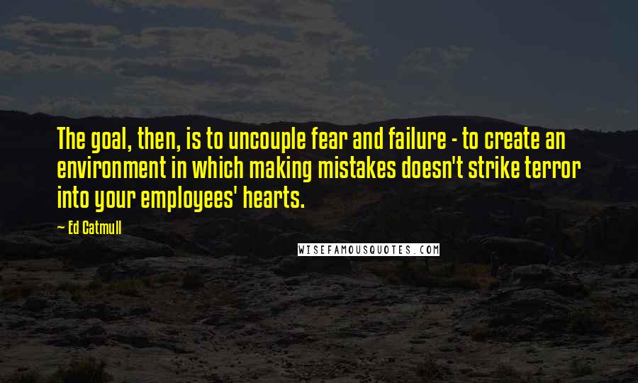 Ed Catmull Quotes: The goal, then, is to uncouple fear and failure - to create an environment in which making mistakes doesn't strike terror into your employees' hearts.
