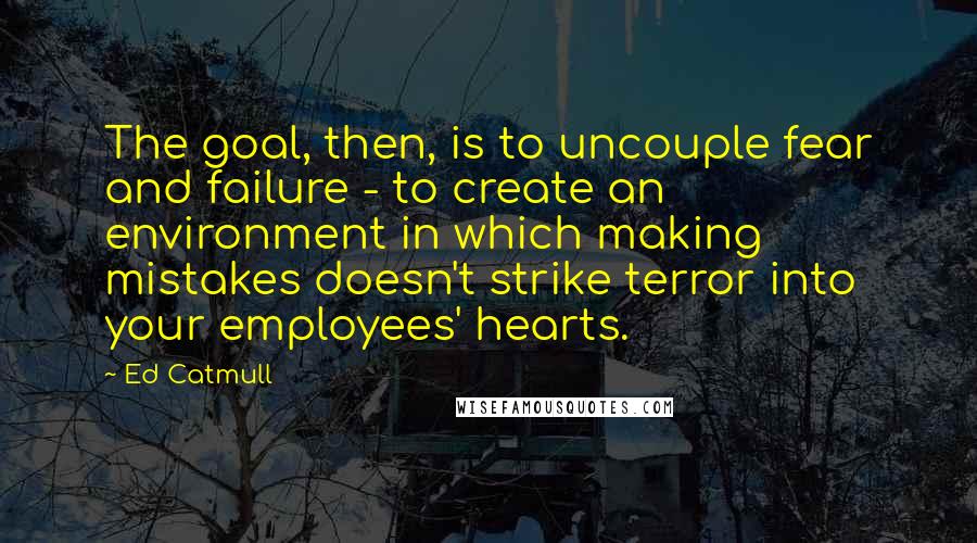 Ed Catmull Quotes: The goal, then, is to uncouple fear and failure - to create an environment in which making mistakes doesn't strike terror into your employees' hearts.