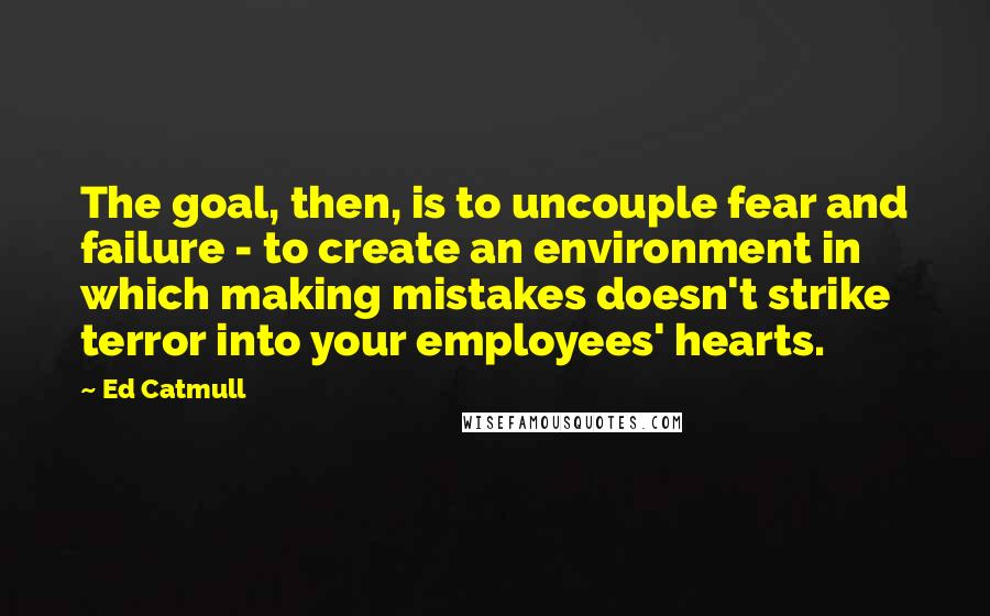 Ed Catmull Quotes: The goal, then, is to uncouple fear and failure - to create an environment in which making mistakes doesn't strike terror into your employees' hearts.