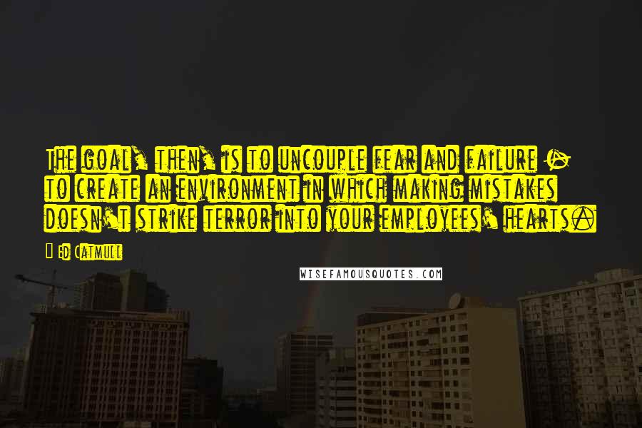 Ed Catmull Quotes: The goal, then, is to uncouple fear and failure - to create an environment in which making mistakes doesn't strike terror into your employees' hearts.