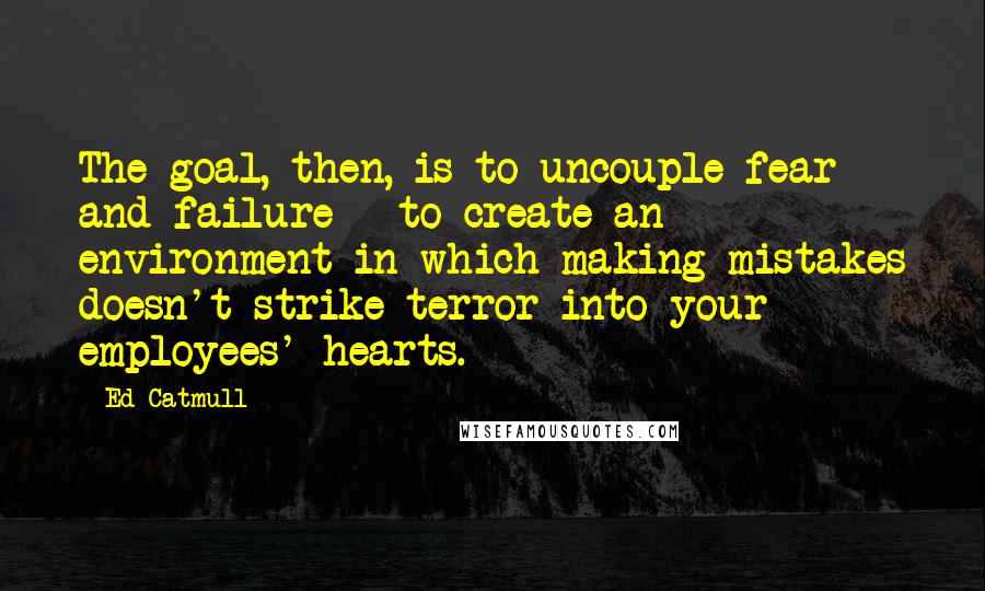 Ed Catmull Quotes: The goal, then, is to uncouple fear and failure - to create an environment in which making mistakes doesn't strike terror into your employees' hearts.