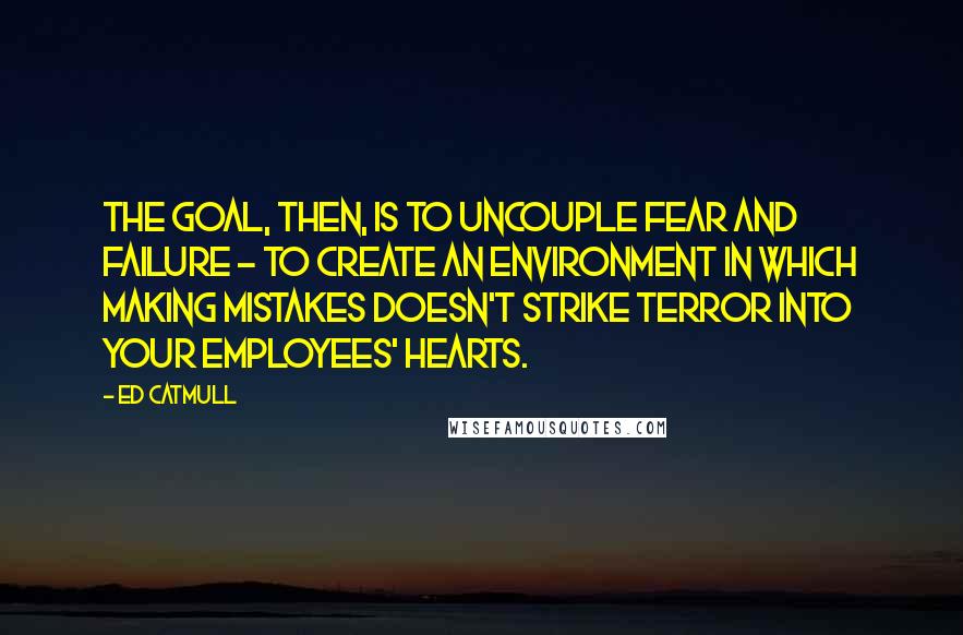 Ed Catmull Quotes: The goal, then, is to uncouple fear and failure - to create an environment in which making mistakes doesn't strike terror into your employees' hearts.