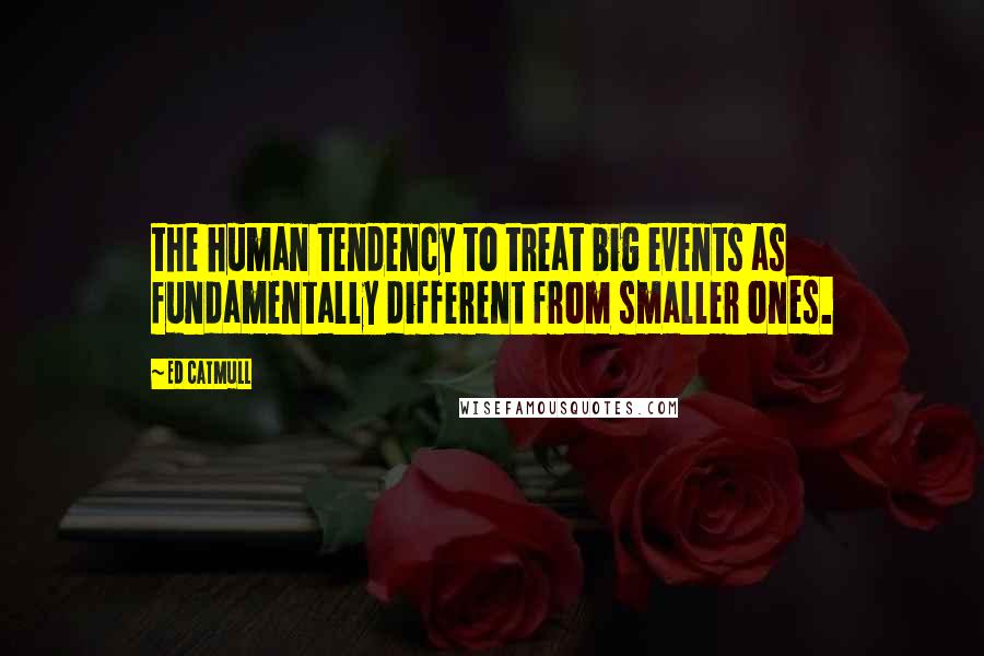 Ed Catmull Quotes: the human tendency to treat big events as fundamentally different from smaller ones.