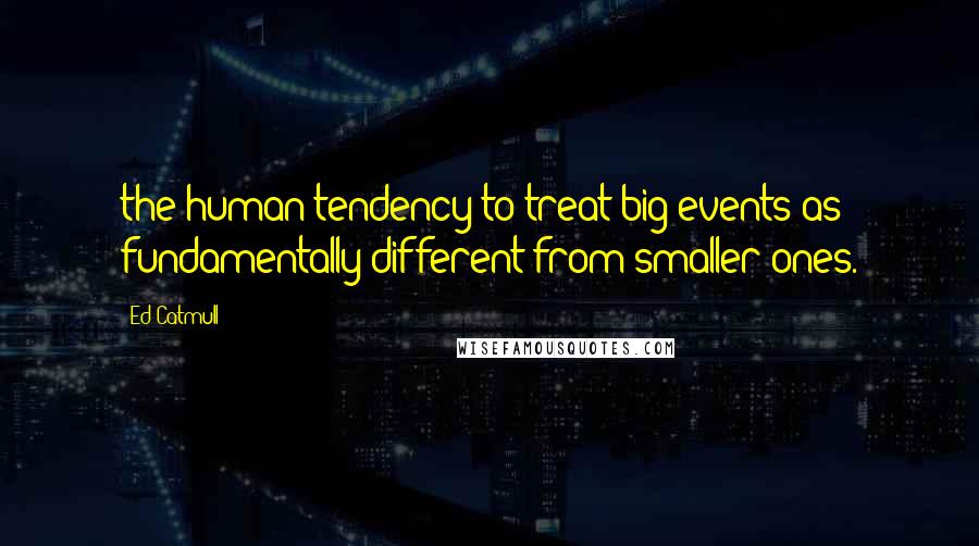 Ed Catmull Quotes: the human tendency to treat big events as fundamentally different from smaller ones.