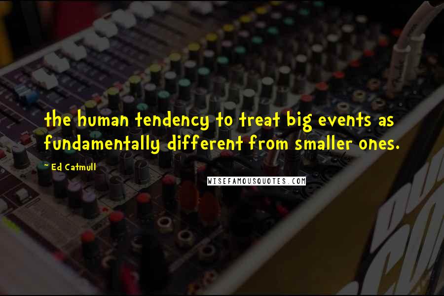 Ed Catmull Quotes: the human tendency to treat big events as fundamentally different from smaller ones.