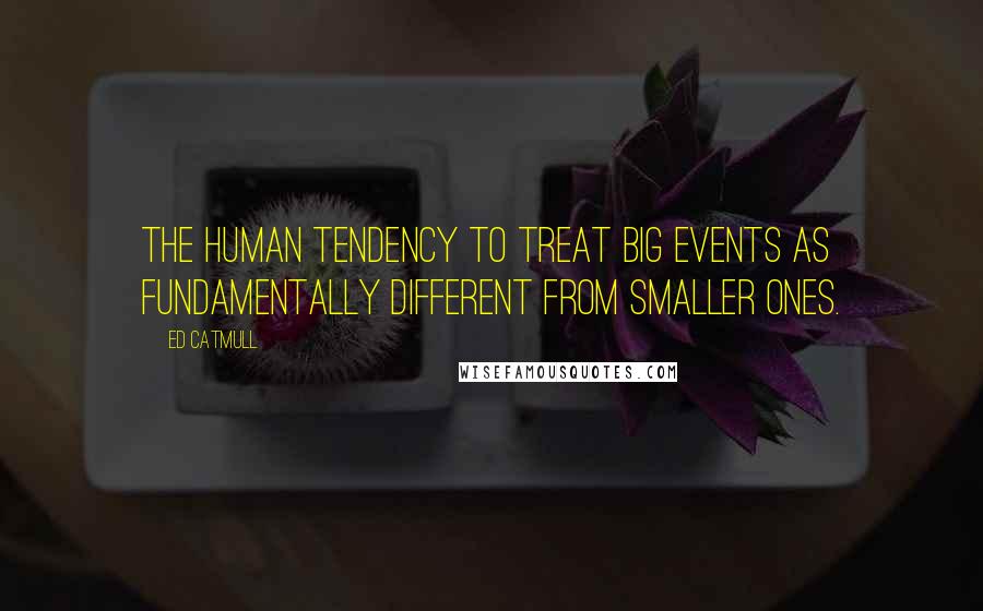 Ed Catmull Quotes: the human tendency to treat big events as fundamentally different from smaller ones.