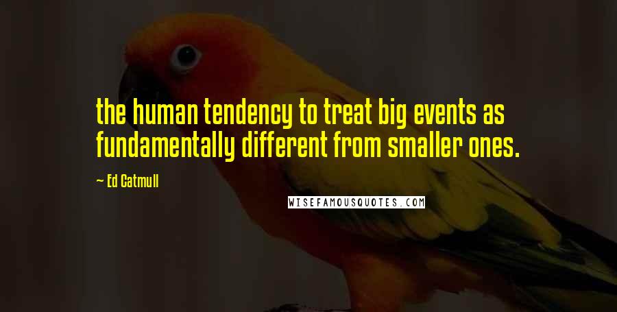 Ed Catmull Quotes: the human tendency to treat big events as fundamentally different from smaller ones.