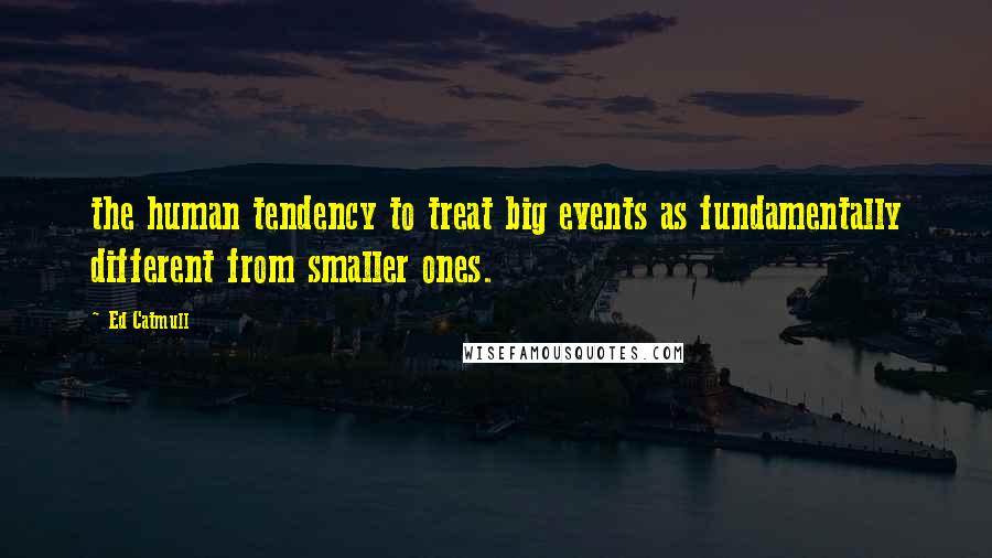 Ed Catmull Quotes: the human tendency to treat big events as fundamentally different from smaller ones.