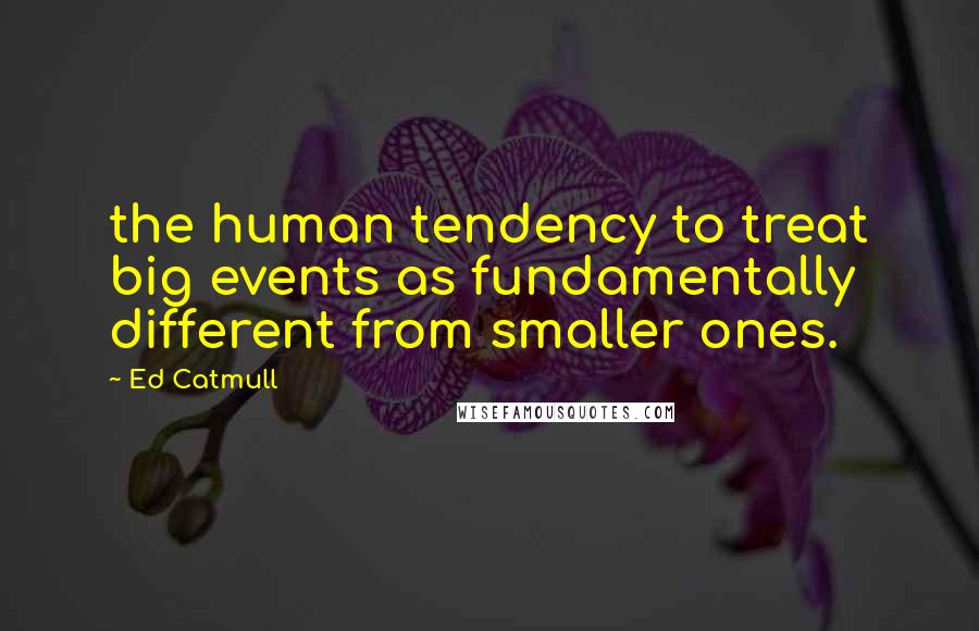 Ed Catmull Quotes: the human tendency to treat big events as fundamentally different from smaller ones.