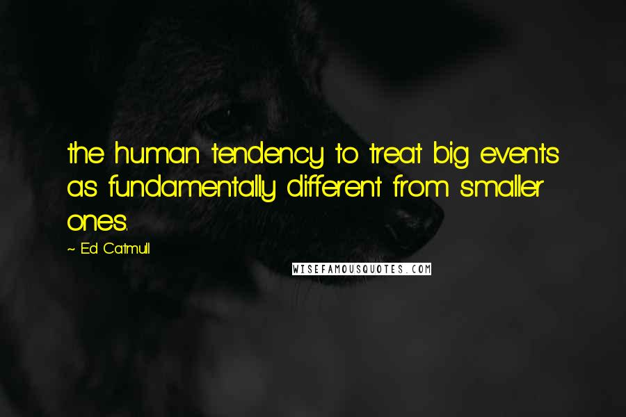Ed Catmull Quotes: the human tendency to treat big events as fundamentally different from smaller ones.