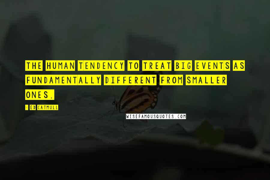 Ed Catmull Quotes: the human tendency to treat big events as fundamentally different from smaller ones.