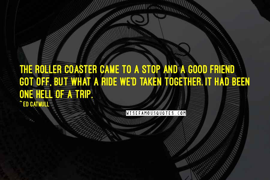 Ed Catmull Quotes: The roller coaster came to a stop and a good friend got off, but what a ride we'd taken together. It had been one hell of a trip.