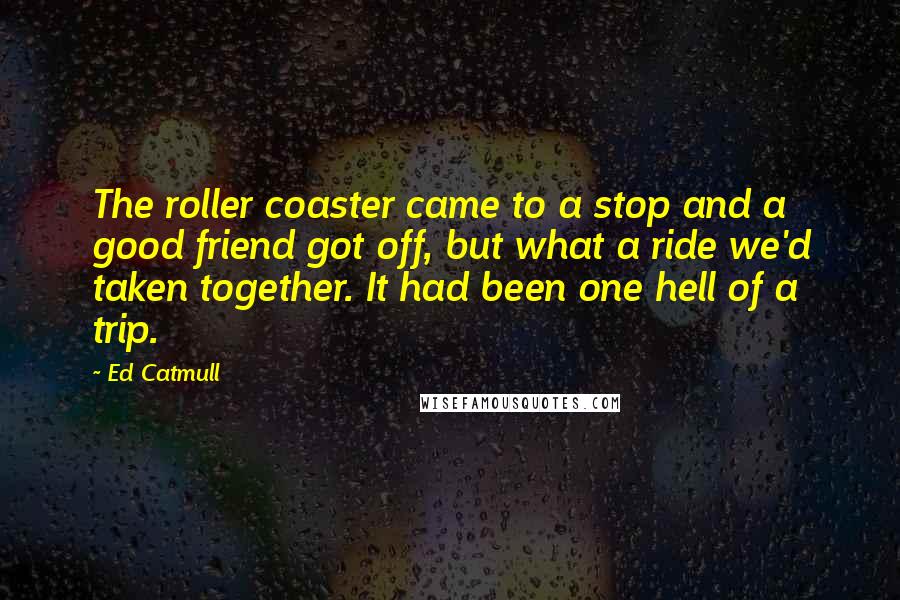 Ed Catmull Quotes: The roller coaster came to a stop and a good friend got off, but what a ride we'd taken together. It had been one hell of a trip.