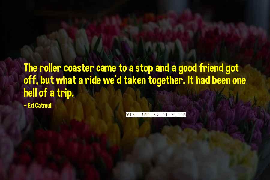 Ed Catmull Quotes: The roller coaster came to a stop and a good friend got off, but what a ride we'd taken together. It had been one hell of a trip.