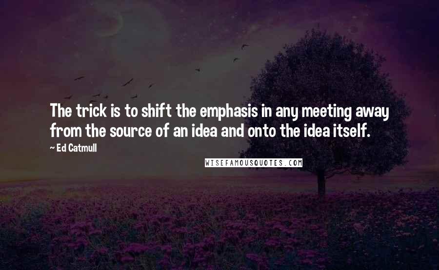 Ed Catmull Quotes: The trick is to shift the emphasis in any meeting away from the source of an idea and onto the idea itself.