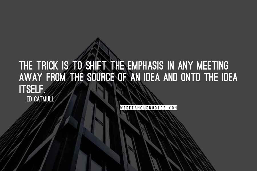 Ed Catmull Quotes: The trick is to shift the emphasis in any meeting away from the source of an idea and onto the idea itself.