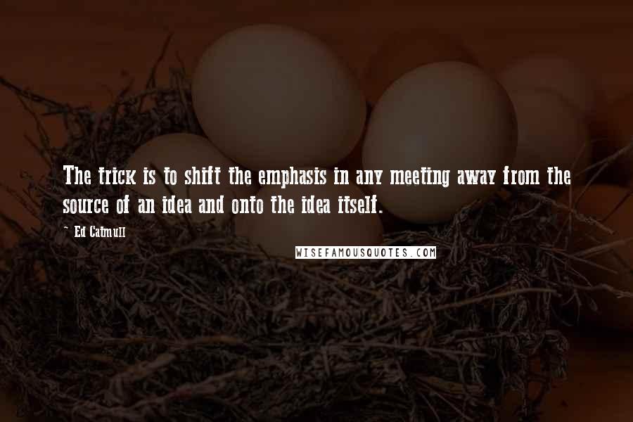 Ed Catmull Quotes: The trick is to shift the emphasis in any meeting away from the source of an idea and onto the idea itself.