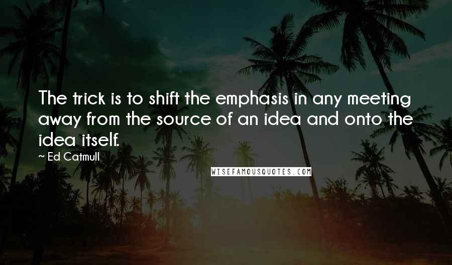 Ed Catmull Quotes: The trick is to shift the emphasis in any meeting away from the source of an idea and onto the idea itself.