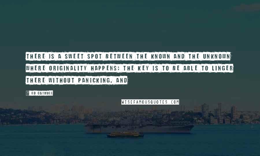 Ed Catmull Quotes: there is a sweet spot between the known and the unknown where originality happens; the key is to be able to linger there without panicking. And