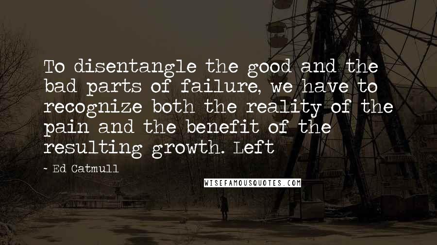 Ed Catmull Quotes: To disentangle the good and the bad parts of failure, we have to recognize both the reality of the pain and the benefit of the resulting growth. Left