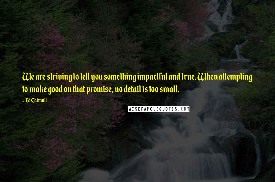 Ed Catmull Quotes: We are striving to tell you something impactful and true. When attempting to make good on that promise, no detail is too small.