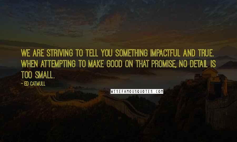 Ed Catmull Quotes: We are striving to tell you something impactful and true. When attempting to make good on that promise, no detail is too small.