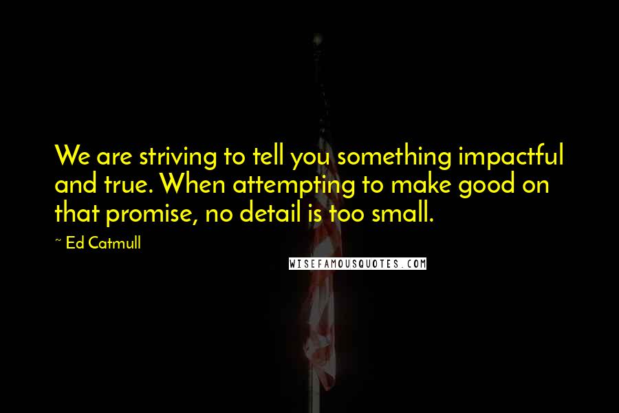 Ed Catmull Quotes: We are striving to tell you something impactful and true. When attempting to make good on that promise, no detail is too small.