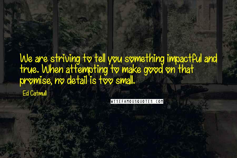 Ed Catmull Quotes: We are striving to tell you something impactful and true. When attempting to make good on that promise, no detail is too small.