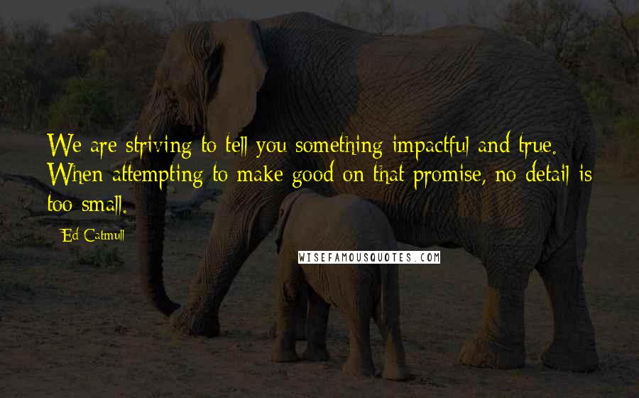 Ed Catmull Quotes: We are striving to tell you something impactful and true. When attempting to make good on that promise, no detail is too small.