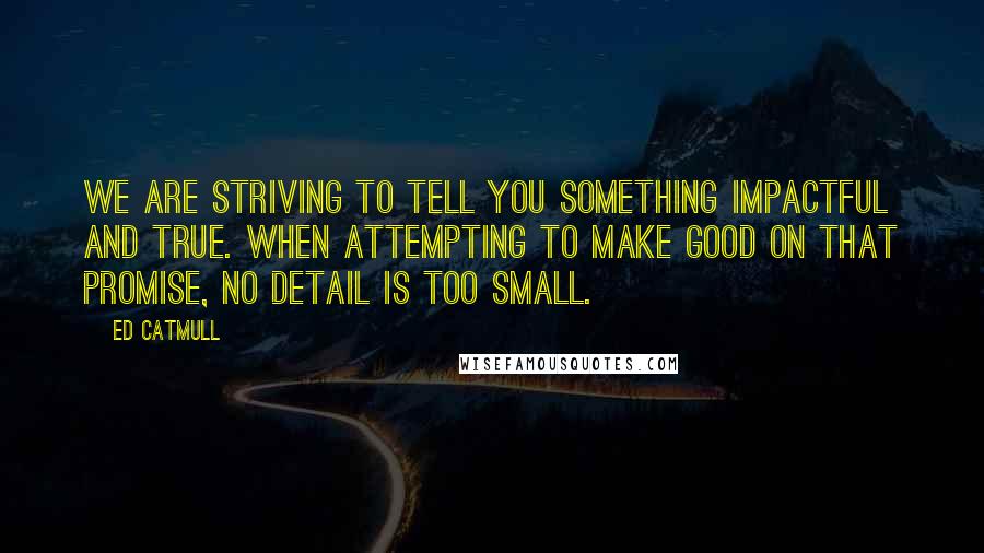 Ed Catmull Quotes: We are striving to tell you something impactful and true. When attempting to make good on that promise, no detail is too small.