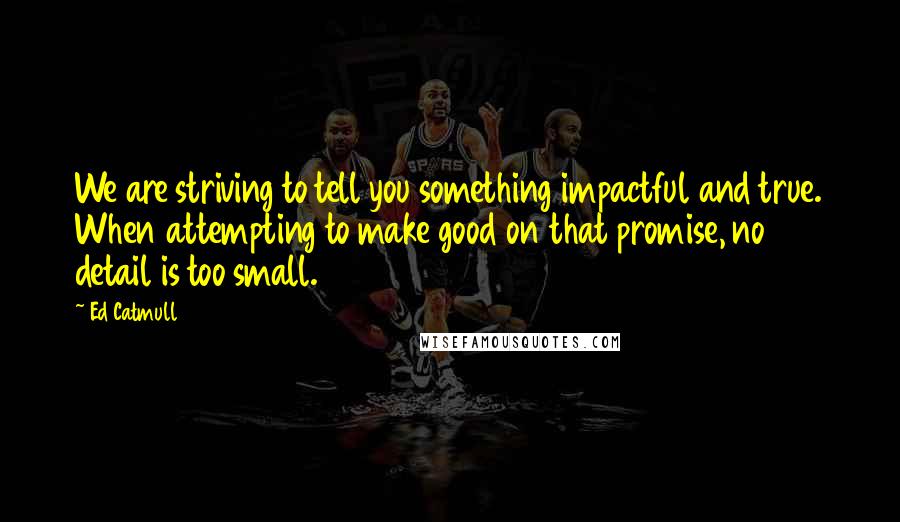 Ed Catmull Quotes: We are striving to tell you something impactful and true. When attempting to make good on that promise, no detail is too small.