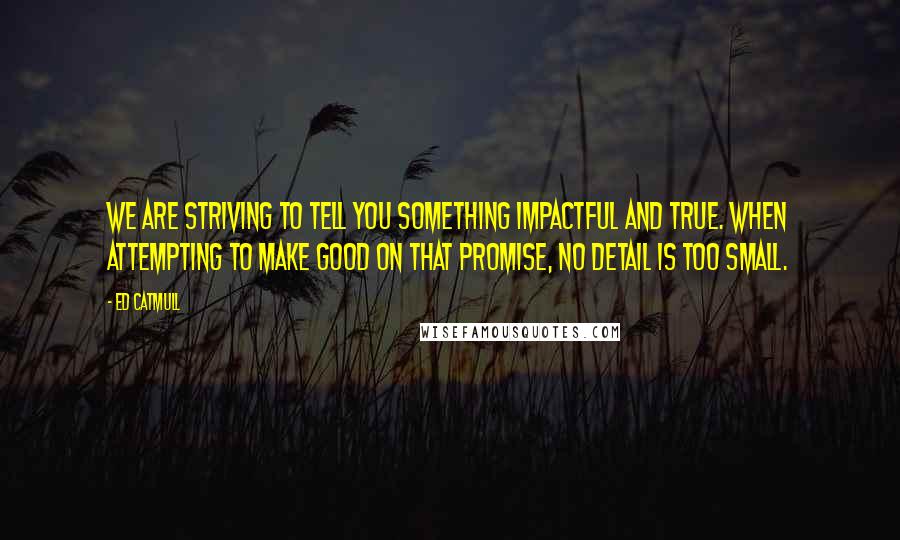 Ed Catmull Quotes: We are striving to tell you something impactful and true. When attempting to make good on that promise, no detail is too small.