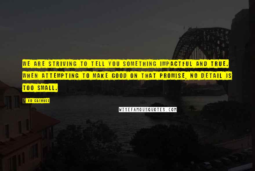 Ed Catmull Quotes: We are striving to tell you something impactful and true. When attempting to make good on that promise, no detail is too small.