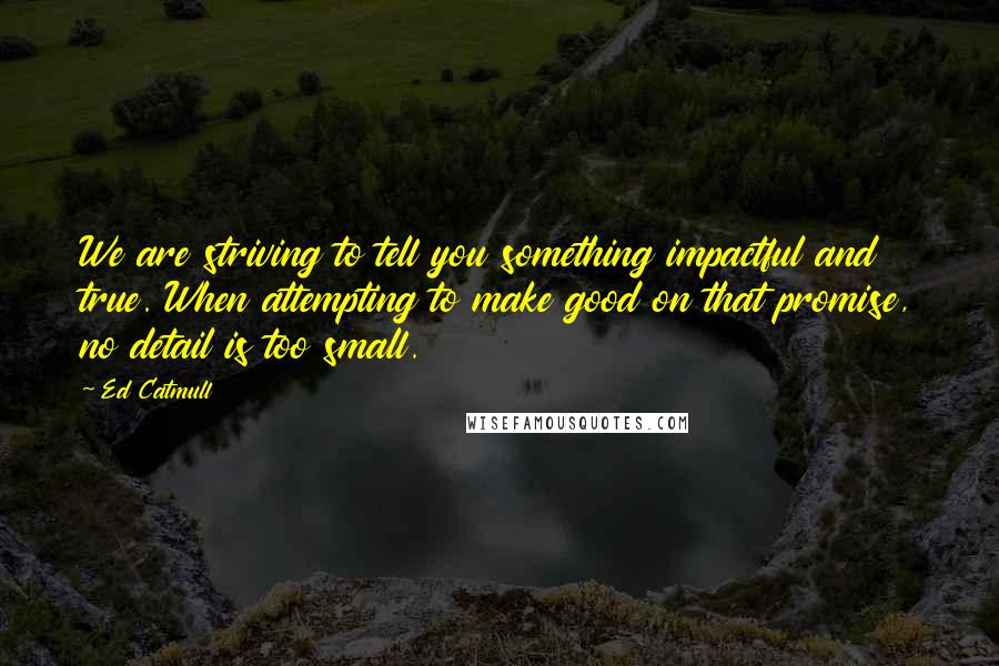 Ed Catmull Quotes: We are striving to tell you something impactful and true. When attempting to make good on that promise, no detail is too small.