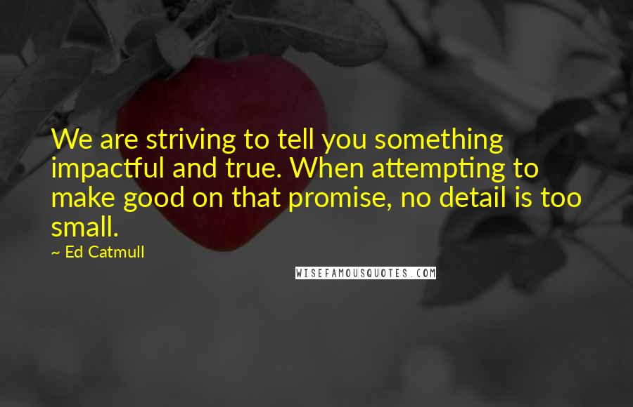 Ed Catmull Quotes: We are striving to tell you something impactful and true. When attempting to make good on that promise, no detail is too small.