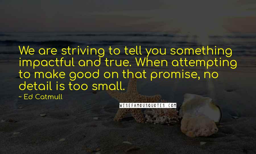 Ed Catmull Quotes: We are striving to tell you something impactful and true. When attempting to make good on that promise, no detail is too small.