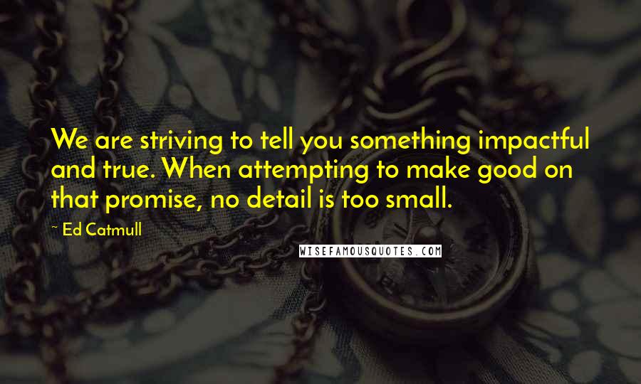 Ed Catmull Quotes: We are striving to tell you something impactful and true. When attempting to make good on that promise, no detail is too small.