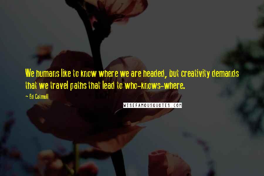 Ed Catmull Quotes: We humans like to know where we are headed, but creativity demands that we travel paths that lead to who-knows-where.