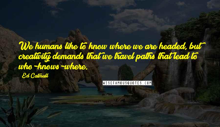 Ed Catmull Quotes: We humans like to know where we are headed, but creativity demands that we travel paths that lead to who-knows-where.