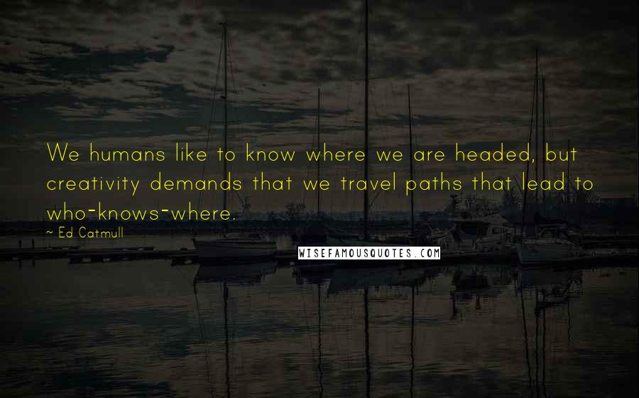 Ed Catmull Quotes: We humans like to know where we are headed, but creativity demands that we travel paths that lead to who-knows-where.