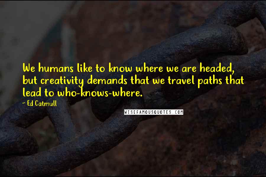 Ed Catmull Quotes: We humans like to know where we are headed, but creativity demands that we travel paths that lead to who-knows-where.