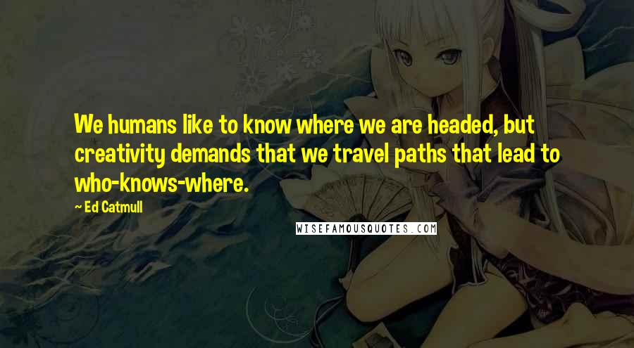 Ed Catmull Quotes: We humans like to know where we are headed, but creativity demands that we travel paths that lead to who-knows-where.