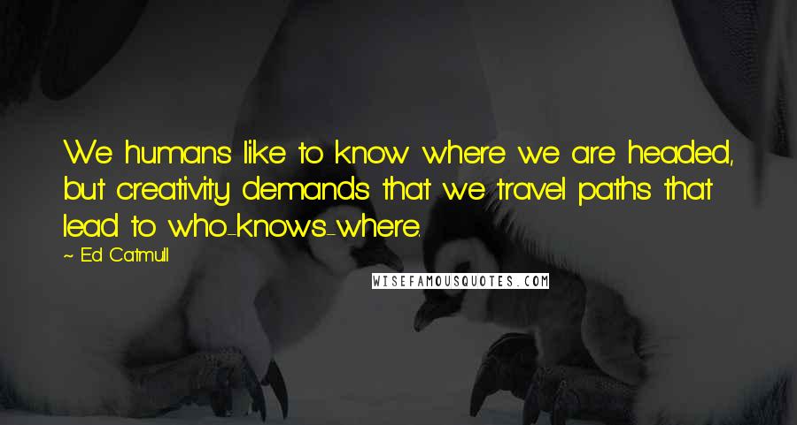 Ed Catmull Quotes: We humans like to know where we are headed, but creativity demands that we travel paths that lead to who-knows-where.