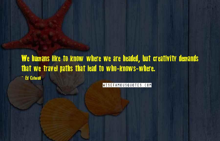 Ed Catmull Quotes: We humans like to know where we are headed, but creativity demands that we travel paths that lead to who-knows-where.